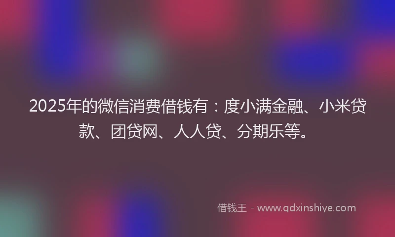 2025年的微信消费借钱有：度小满金融、小米贷款、团贷网、人人贷、分期乐等。