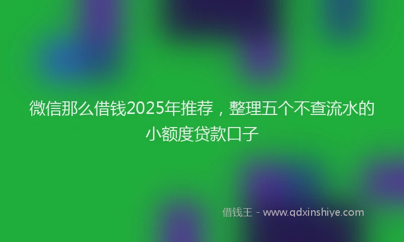 微信那么借钱2025年推荐，整理五个不查流水的小额度贷款口子