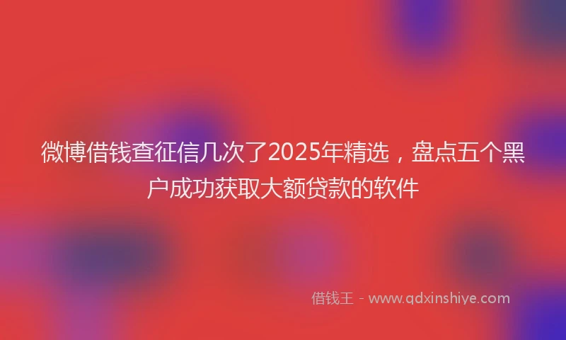 微博借钱查征信几次了2025年精选，盘点五个黑户成功获取大额贷款的软件