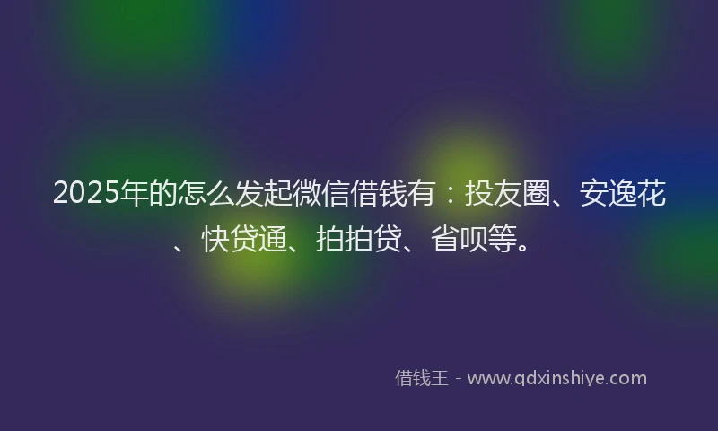 2025年的怎么发起微信借钱有：投友圈、安逸花、快贷通、拍拍贷、省呗等。