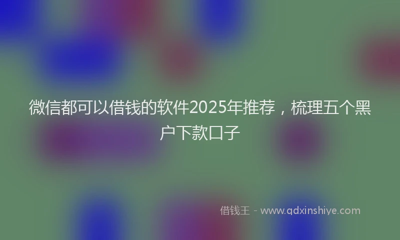 微信都可以借钱的软件2025年推荐，梳理五个黑户下款口子
