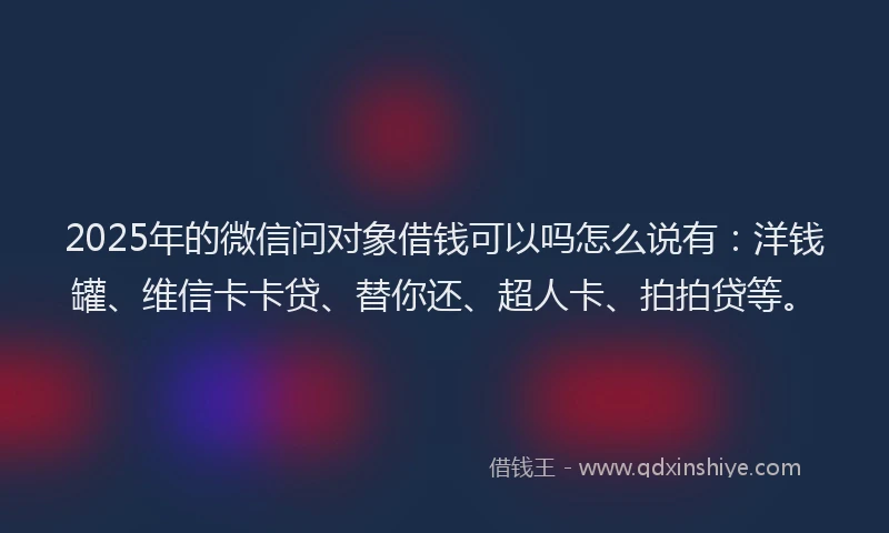 2025年的微信问对象借钱可以吗怎么说有：洋钱罐、维信卡卡贷、替你还、超人卡、拍拍贷等。