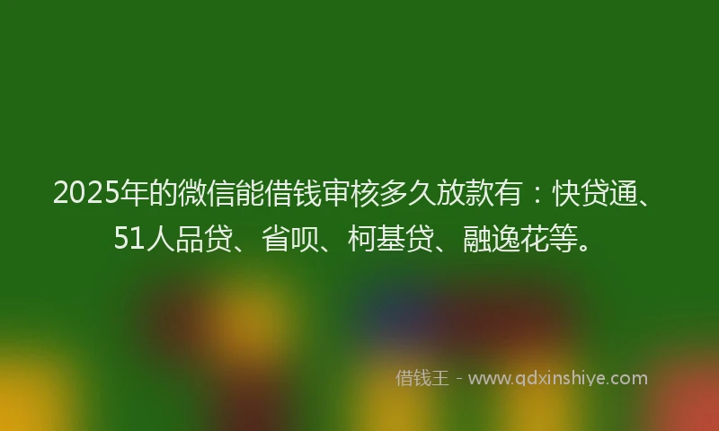 2025年的微信能借钱审核多久放款有：快贷通、51人品贷、省呗、柯基贷、融逸花等。