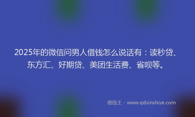 2025年的微信问男人借钱怎么说话有：读秒贷、东方汇、好期贷、美团生活费、省呗等。