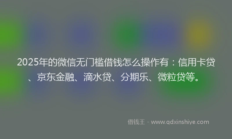 2025年的微信无门槛借钱怎么操作有：信用卡贷、京东金融、滴水贷、分期乐、微粒贷等。