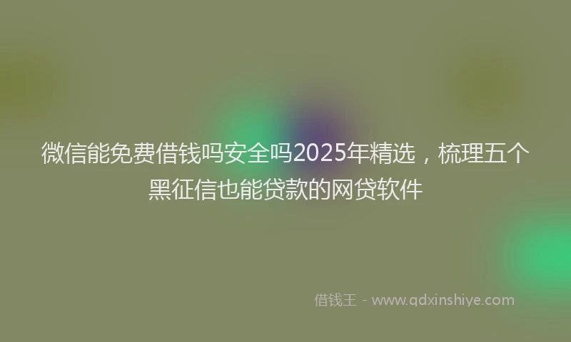 微信能免费借钱吗安全吗2025年精选，梳理五个黑征信也能贷款的网贷软件