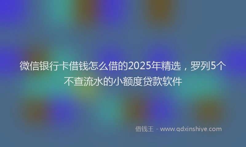 微信银行卡借钱怎么借的2025年精选，罗列5个不查流水的小额度贷款软件