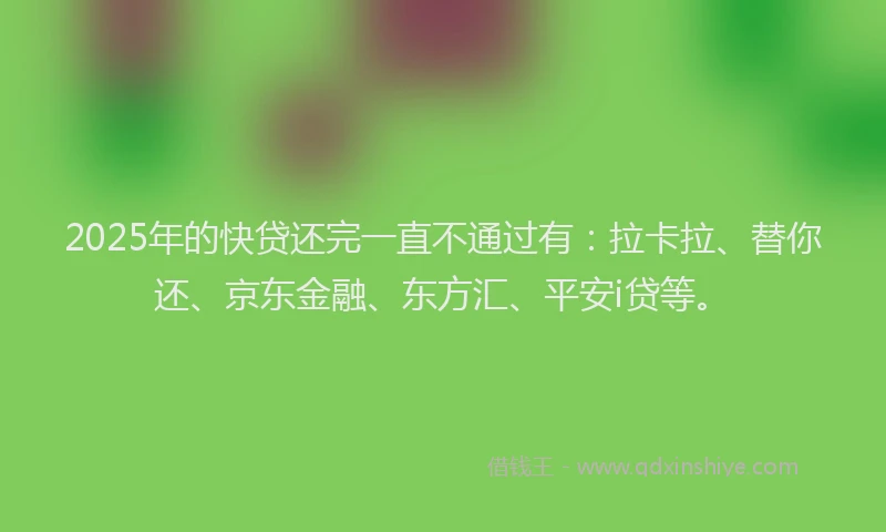 2025年的快贷还完一直不通过有：拉卡拉、替你还、京东金融、东方汇、平安i贷等。