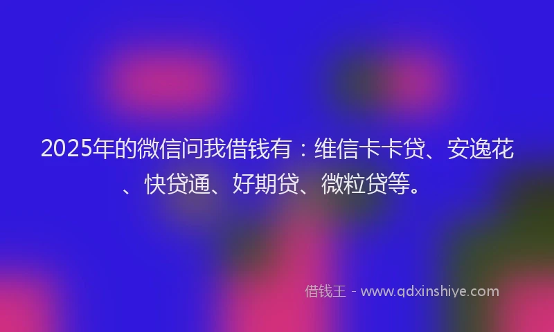 2025年的微信问我借钱有：维信卡卡贷、安逸花、快贷通、好期贷、微粒贷等。