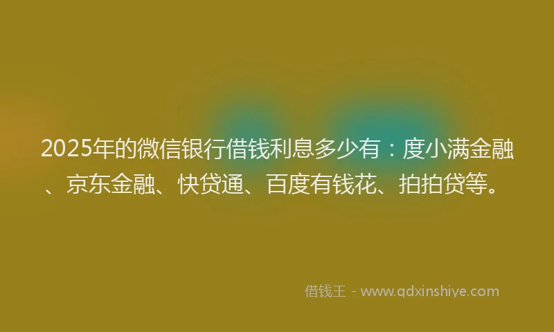 2025年的微信银行借钱利息多少有：度小满金融、京东金融、快贷通、百度有钱花、拍拍贷等。