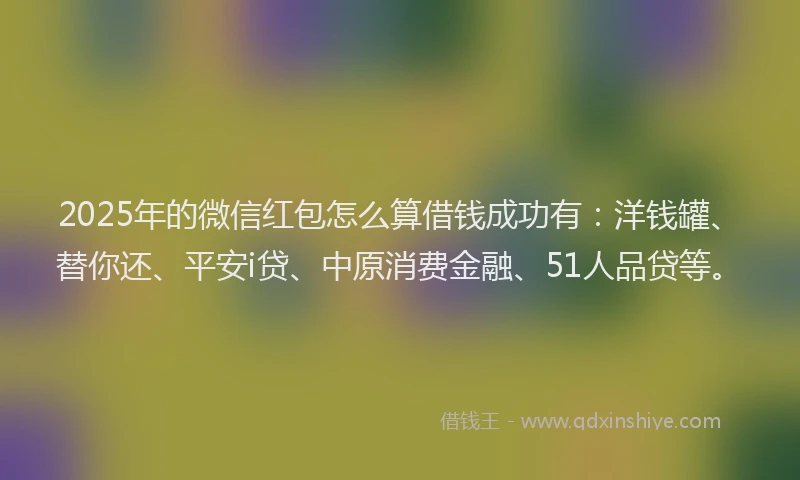 2025年的微信红包怎么算借钱成功有：洋钱罐、替你还、平安i贷、中原消费金融、51人品贷等。