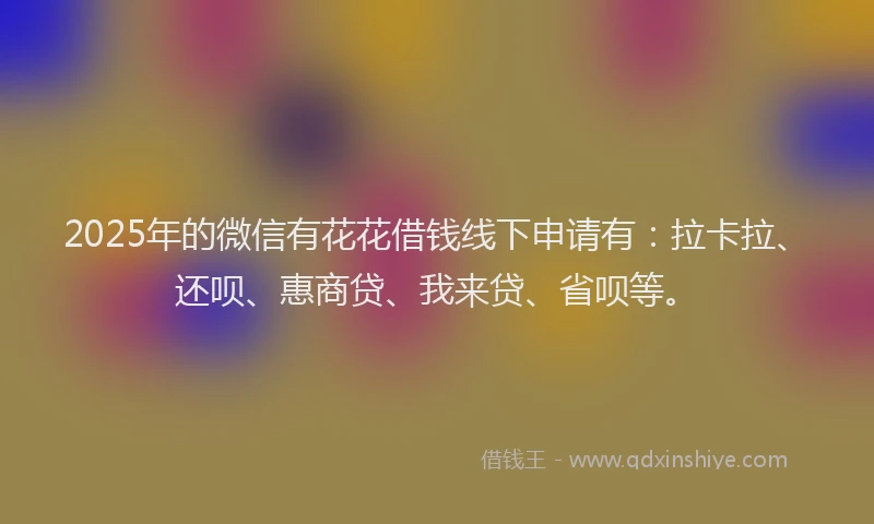 2025年的微信有花花借钱线下申请有：拉卡拉、还呗、惠商贷、我来贷、省呗等。