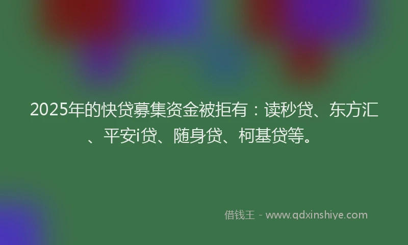 2025年的快贷募集资金被拒有：读秒贷、东方汇、平安i贷、随身贷、柯基贷等。
