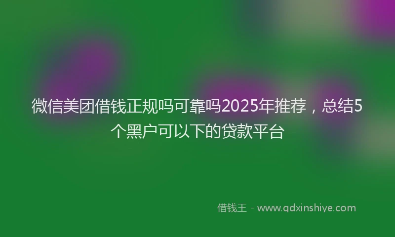 微信美团借钱正规吗可靠吗2025年推荐，总结5个黑户可以下的贷款平台