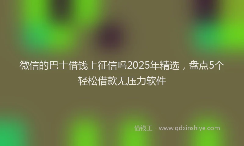 微信的巴士借钱上征信吗2025年精选，盘点5个轻松借款无压力软件