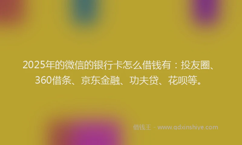 2025年的微信的银行卡怎么借钱有：投友圈、360借条、京东金融、功夫贷、花呗等。