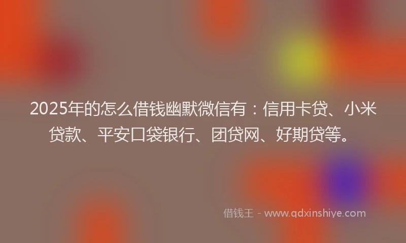 2025年的怎么借钱幽默微信有：信用卡贷、小米贷款、平安口袋银行、团贷网、好期贷等。