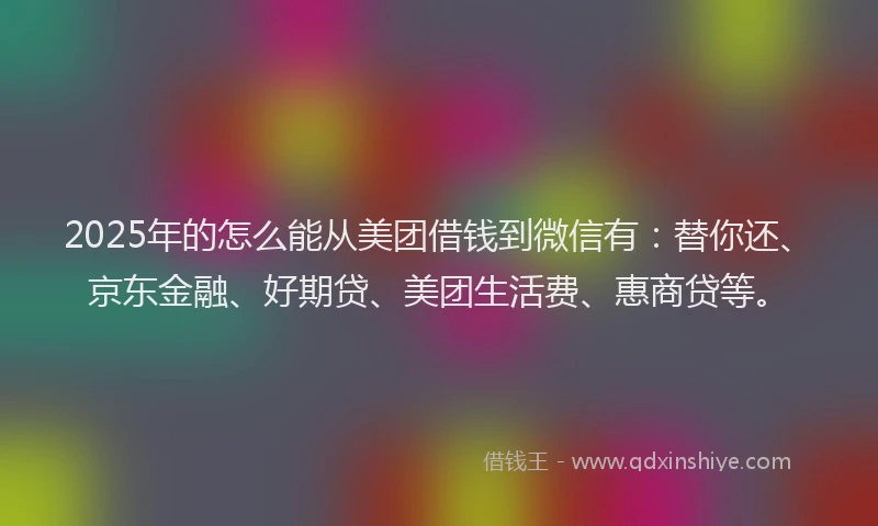2025年的怎么能从美团借钱到微信有：替你还、京东金融、好期贷、美团生活费、惠商贷等。