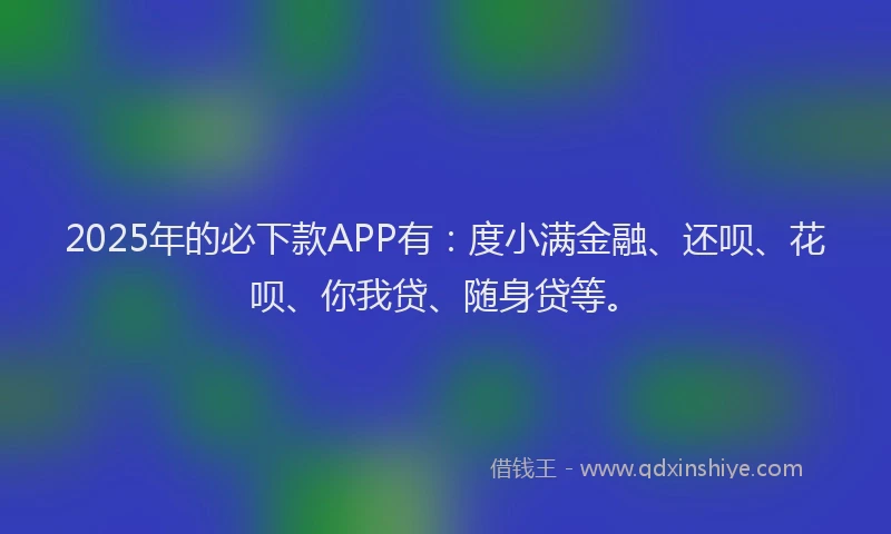 2025年的必下款APP有：度小满金融、还呗、花呗、你我贷、随身贷等。