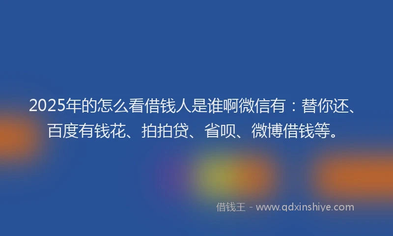 2025年的怎么看借钱人是谁啊微信有：替你还、百度有钱花、拍拍贷、省呗、微博借钱等。