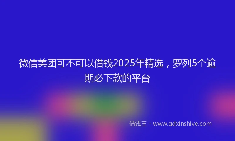 微信美团可不可以借钱2025年精选，罗列5个逾期必下款的平台