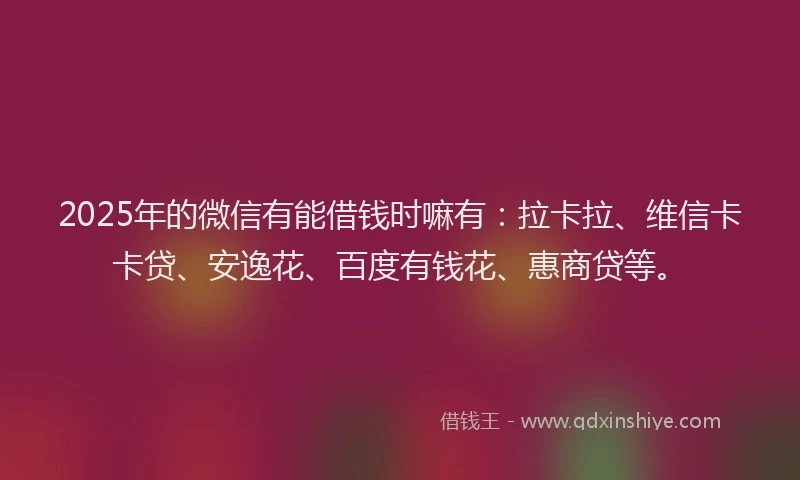 2025年的微信有能借钱时嘛有：拉卡拉、维信卡卡贷、安逸花、百度有钱花、惠商贷等。