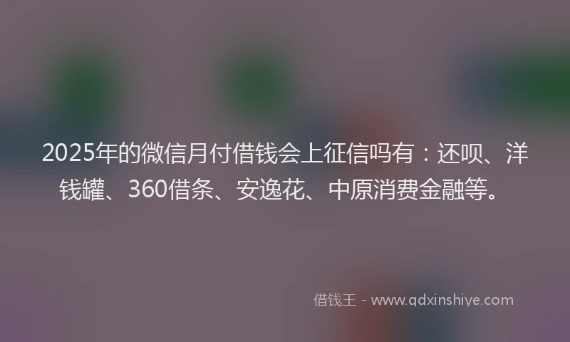 2025年的微信月付借钱会上征信吗有：还呗、洋钱罐、360借条、安逸花、中原消费金融等。
