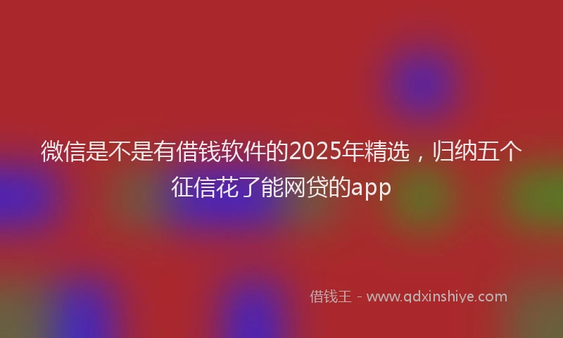 微信是不是有借钱软件的2025年精选，归纳五个征信花了能网贷的app