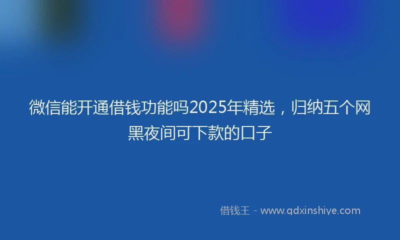 微信能开通借钱功能吗2025年精选，归纳五个网黑夜间可下款的口子