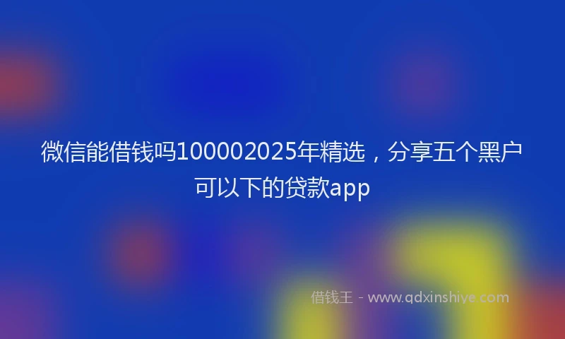 微信能借钱吗100002025年精选，分享五个黑户可以下的贷款app