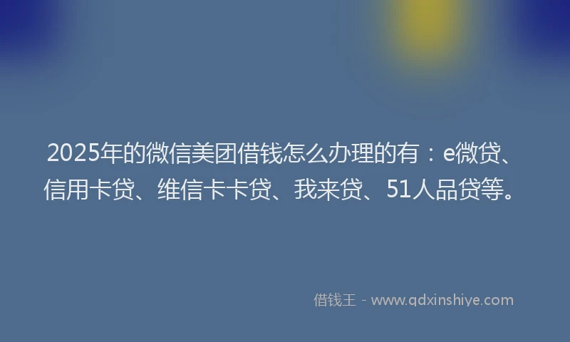 2025年的微信美团借钱怎么办理的有：e微贷、信用卡贷、维信卡卡贷、我来贷、51人品贷等。