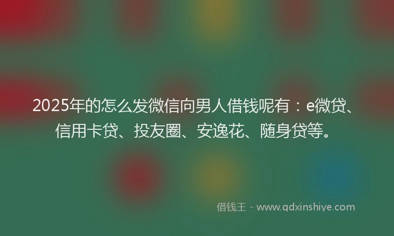 2025年的怎么发微信向男人借钱呢有：e微贷、信用卡贷、投友圈、安逸花、随身贷等。