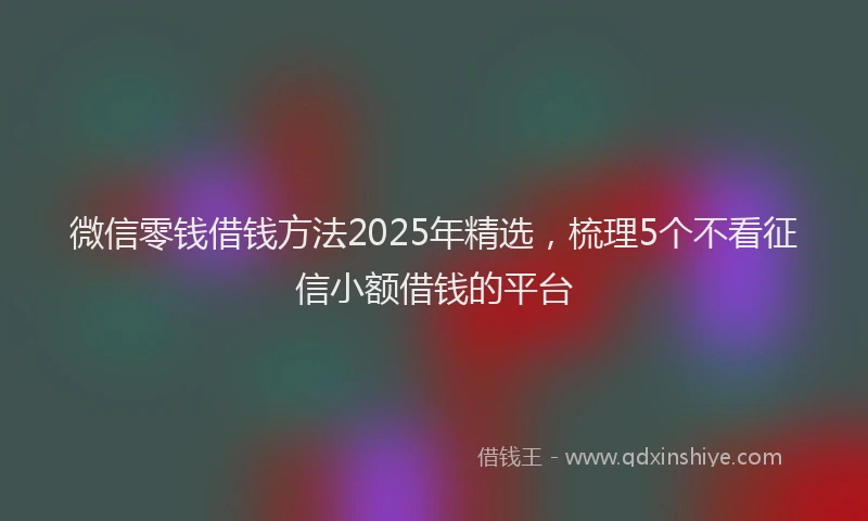 微信零钱借钱方法2025年精选，梳理5个不看征信小额借钱的平台
