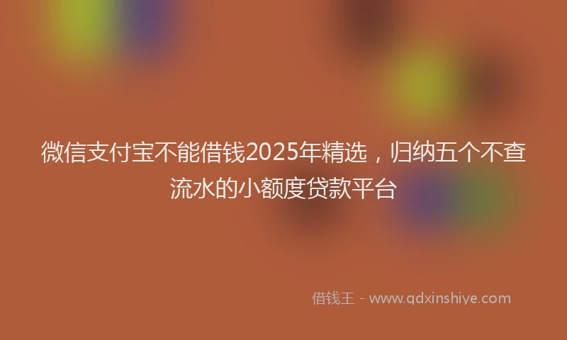 微信支付宝不能借钱2025年精选，归纳五个不查流水的小额度贷款平台