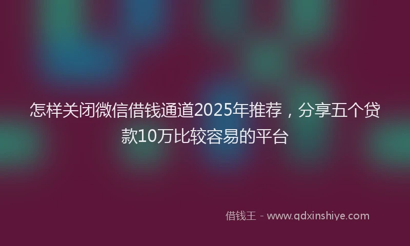 怎样关闭微信借钱通道2025年推荐，分享五个贷款10万比较容易的平台