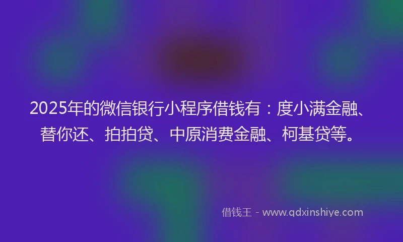 2025年的微信银行小程序借钱有：度小满金融、替你还、拍拍贷、中原消费金融、柯基贷等。