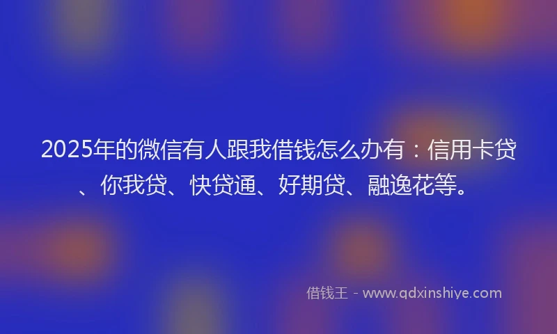 2025年的微信有人跟我借钱怎么办有：信用卡贷、你我贷、快贷通、好期贷、融逸花等。