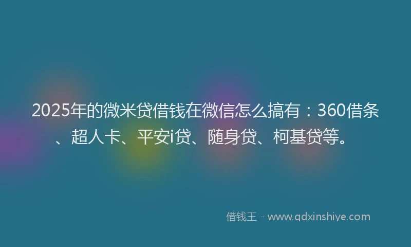 2025年的微米贷借钱在微信怎么搞有：360借条、超人卡、平安i贷、随身贷、柯基贷等。