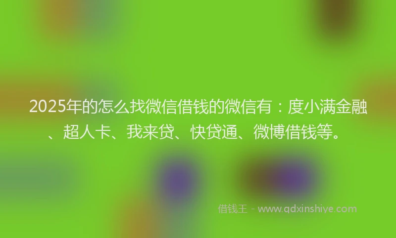 2025年的怎么找微信借钱的微信有：度小满金融、超人卡、我来贷、快贷通、微博借钱等。