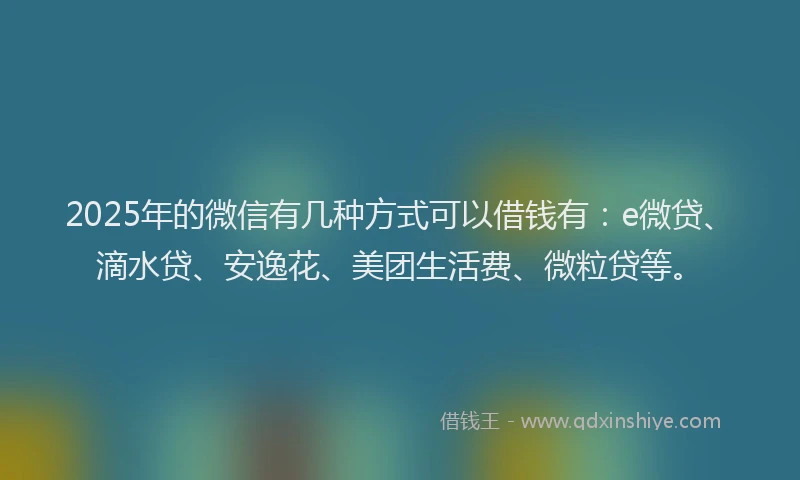 2025年的微信有几种方式可以借钱有：e微贷、滴水贷、安逸花、美团生活费、微粒贷等。