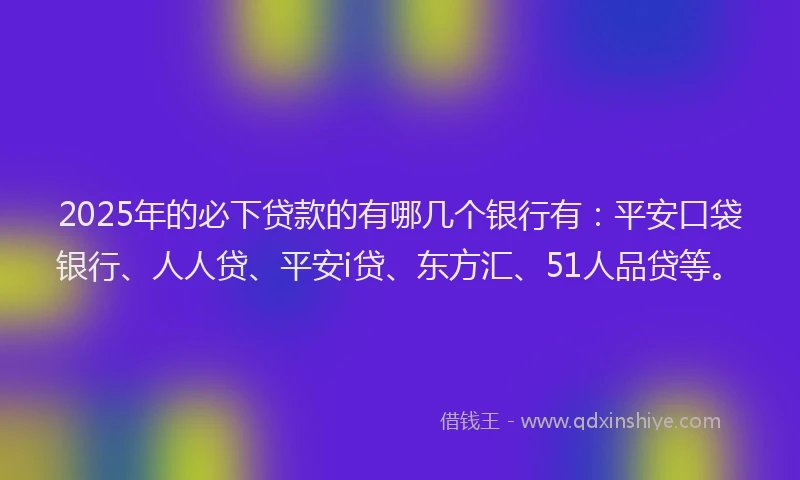 2025年的必下贷款的有哪几个银行有：平安口袋银行、人人贷、平安i贷、东方汇、51人品贷等。