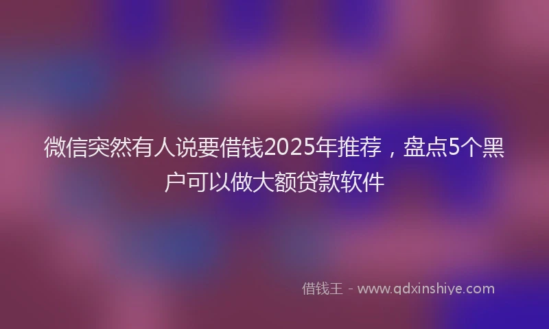 微信突然有人说要借钱2025年推荐，盘点5个黑户可以做大额贷款软件