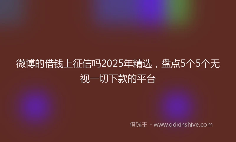 微博的借钱上征信吗2025年精选，盘点5个5个无视一切下款的平台