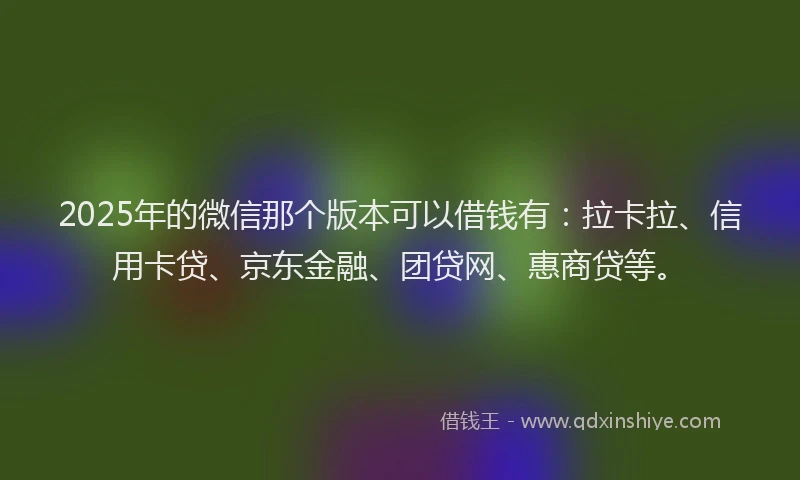 2025年的微信那个版本可以借钱有：拉卡拉、信用卡贷、京东金融、团贷网、惠商贷等。