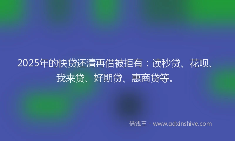 2025年的快贷还清再借被拒有：读秒贷、花呗、我来贷、好期贷、惠商贷等。