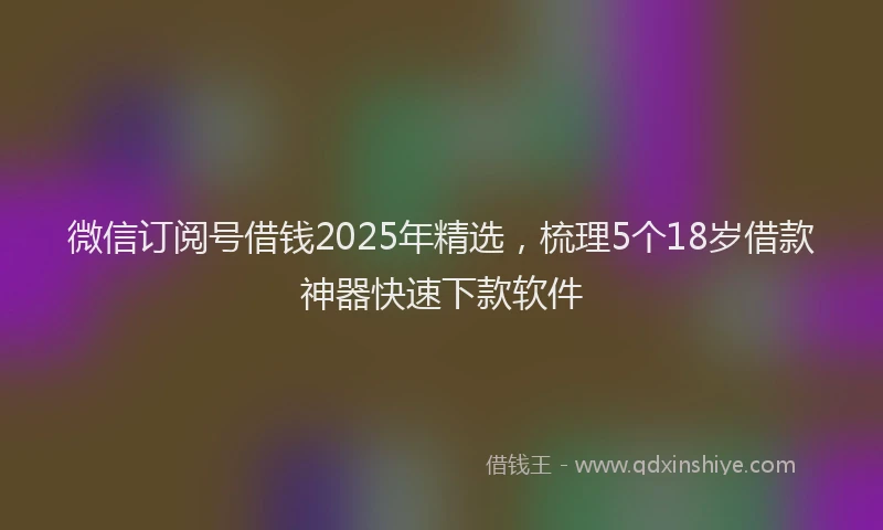 微信订阅号借钱2025年精选，梳理5个18岁借款神器快速下款软件