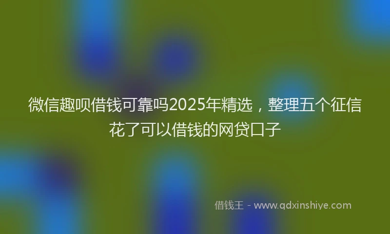 微信趣呗借钱可靠吗2025年精选，整理五个征信花了可以借钱的网贷口子