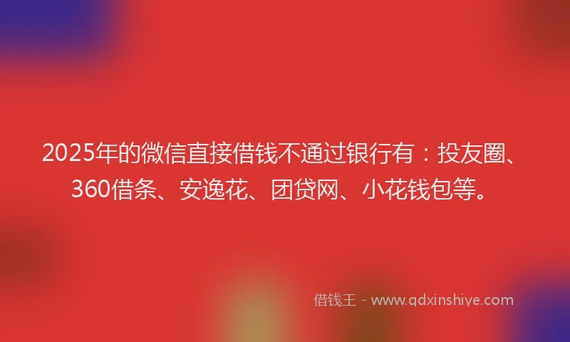 2025年的微信直接借钱不通过银行有：投友圈、360借条、安逸花、团贷网、小花钱包等。