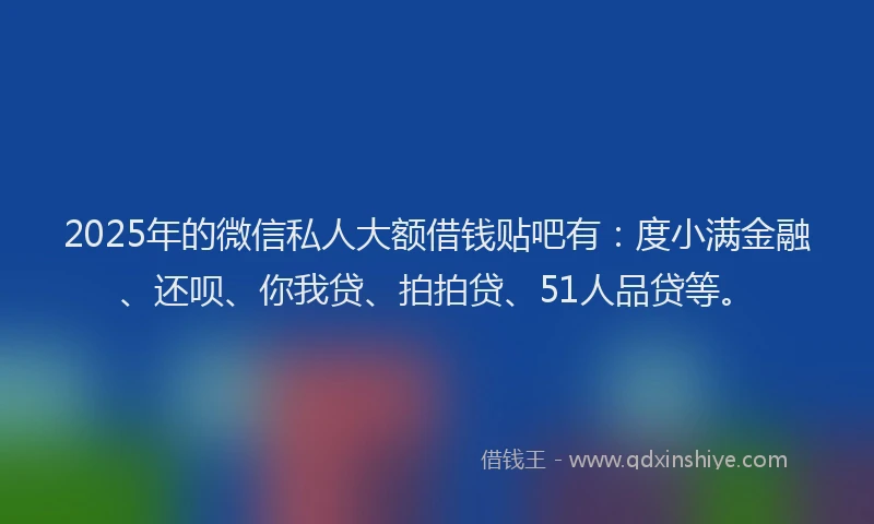 2025年的微信私人大额借钱贴吧有：度小满金融、还呗、你我贷、拍拍贷、51人品贷等。
