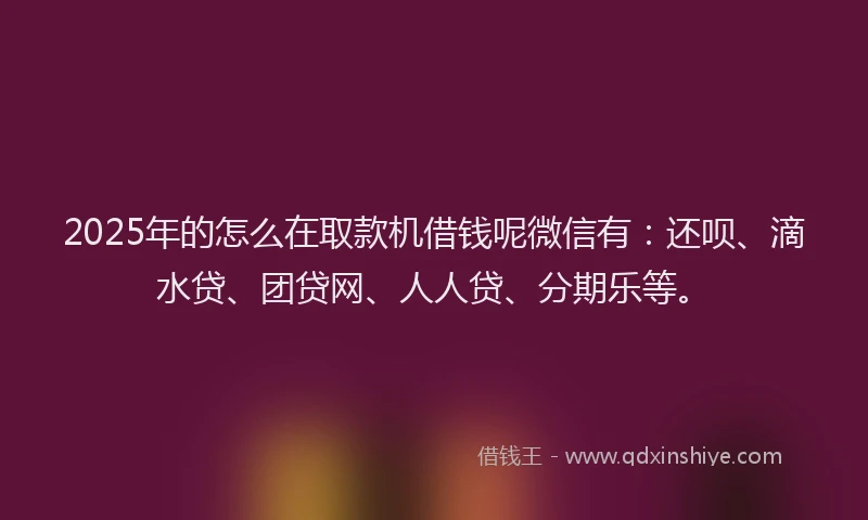 2025年的怎么在取款机借钱呢微信有：还呗、滴水贷、团贷网、人人贷、分期乐等。